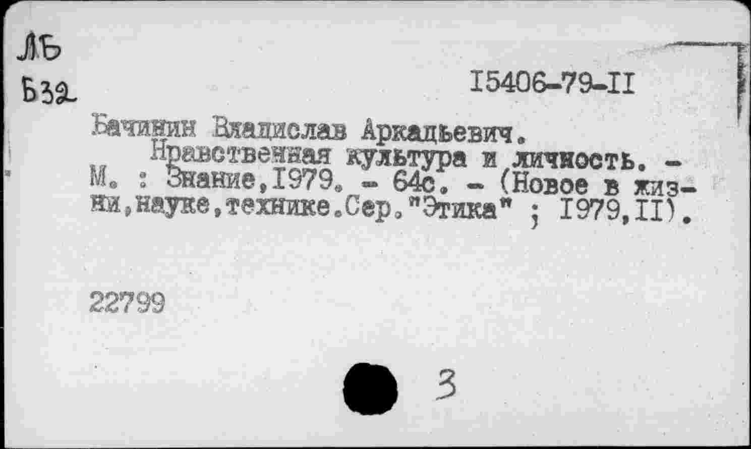 ﻿ль Б 39-
15406-79-11
Бачинин Владислав Аркадьевич.
Нроствечная культура и личность. -М. 1 Знание, 1979., - 64с. - (Новое в жиз ни,науке,технике.Сер. "Этика" ; 1979,11)
22799
3